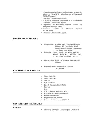  Curso de capacitación DBA (Administrador de Base de
Datos) en ORACLE 9i DataBase, en la Universidad
NUR (2 Semestre).
 Diseñador Gráfico (Aula Digital).
 Carrera de Ingeniería Informática de la Universidad
Autónoma Gabriel René Moreno.
 Diplomado de Educación Superior (Unidad de
Postgrado Domingo Savio)
 Cursando Maestría en Educación Superior
(U.A.G.R.M)
 Diseñador Gráfico (Aula Digital).
FORMACIÓN ACADEMICA
 Computación: Windows2000 , Windows Millenium,
Windows XP, Power Point, Word,
Internet, Visio, Publisher, Excel, Photo
Draw, Front Page, Access.
 Lenguajes : Pascal, Delphi , C++, Visual Basic 6.0,
Visual Studio.Net, ASP.Net, Java,
HTML, Oracle Developer, PHP, C#.
 Base de Datos: Access , SQL Server , Oracle 8i y 9i,
Informix
 Estrategias para el desarrollo de Software:
UML, PUDS.
CURSOS DE ACTUALIZACION
 Visual Basic 6.0
 Visual Basic .Net
 ASP.Net
 SQL con Delphi
 Base de Datos con Oracle 8i, 9i
 Informix
 Java
 SQL3 y Base de Datos en la Web
 FIRE WALL – Seguridad en Redes.
 Reparación de Portátil.
 Programación de Celulares
 Creación de Sitios web en JOOMLA.
CONFERENCIAS Y SEMINARIOS
U.A.G.R.M.
 Técnicas y Estrategias Didácticas para Optimizar el
 