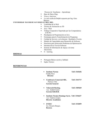 Proceso de Enseñanza – Aprendizaje
 Base de Datos Olap.
 Virus y Antivirus
 La cara oculta de Delphi expuesto por Ing. Gino
Barroso.
UNIVERSIDAD MAYOR DE SAN SIMON (CCBOL 2002)
 Usabilidad de la Web
 Técnica de Animación en 3D
 Java - Web
 Trabajo Cooperativo Soportado por las Computadoras
(CSCW)
 Paradigmas de Programación en Java
 Estrategias para la Transformación de Programas
 Calidad de Servicio en la Internet : Realidad o Ficción
 Modelo de Capacidades para Desarrollo de Software
 Heurística para Solucionar Problemas de Optimización
 Introducción al Test de Software
 Sistema de Información de Apoyo a la toma
Decisiones
 E – learning.
IDIOMAS
 Portugués Básico escrito y hablado
 Ingles Técnico
REFERENCIAS
 Instituto Norton Telf: 3343656
Freddy Paco
Director
 Combraero Comercial SRL. Telf: 3341717
Patricio Villa
Gerente General
 Toborochi Hosting. Telf: 3305469
Lic. Anabel Castro
Gerente R.R.H.H.
 Instituto Técnico Domingo Savio. Telf: 3336627
Lic. Federico López
Director Académico
 ENSEC Telf: 3332859
Lic. Rosario Burgos.
Rectora
 