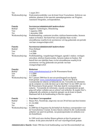 Tot: 1 maart 2011
Werkomschrijving: Eindverantwoordelijke voor de krant Groot Voorschoten. Schrijven van
artikelen, plaatsen in het speciale opmaakprogramma van Wegener.
Aansturen fotografen, correspondenten.
Functie Secretaresse/administratief medewerkster
Bedrijf: Sapphire Technologies, Detachering
Van: 1 augustus 2006
Tot: 1 december 2006
Werkomschrijving: Postbehandeling, contracten invullen, telefoon beantwoorden, facturen
maken en boeken. Het betrof hier een tijdelijke baan via het
uitzendbureau waarbij ik de secretaresse verving gedurende een periode
van haar zwangerschapsverlof.
Functie: Secretaresse/administratief medewerkster
Bedrijf: Flora Holland
Van: 1-4-2006
Tot: 1-6-2006
Werkomschrijving: Postbehandeling, vergaderingen beleggen, agenda’s maken, verslagen
uitwerken, telefoon beantwoorden, facturen maken en boeken. Het
betreft hier een tijdelijke baan via het uitzendbureau waarbij ik de
secretaresse verving gedurende een periode van haar
zwangerschapsverlof.
Functie: Redacteur
Bedrijf : www.voorschotenactueel.nl en De Wassenaarse Krant
Van : 1-1-2004
Tot : 1-2-2006
Werkomschrijving : Per 1 januari 2004 ben ik met een persfotograaf een digitale
krant gestart: www.voorschotenactueel.nl. Bij de site deed ik
voornamelijk de redactie en beheerde de site. Verwerkte de informatie
op de computer en zorde dat deze up to date bleef. In mei 2005 zijn wij
De Wassenaarse Krant gestart. Ook daar deed ik voornamelijk de
redactie. Verzamelde de informatie, stuurde correspondenten op pad,
ging zelf achter verhalen aan en schreef veel artikelen. Ik maakte foto’s,
redigeerde alle artikelen en deed de opmaak van de krant in Quark.
Daarnaast heb ik de boekhouding in Davilex opgezet.
Functie : Free-lance Correspondent
Bedrijf : Buijze Pers, Noordwijk, uitgeverij van een 20-tal huis-aan-huis kranten
Van : 01-10-2000
Tot : heden
Werkomschrijving: In 2000 ben ik begonnen bij dit bedrijf als freelance correspondent voor
de Voorschotense Courant. In deze functie schreef ik alle voorkomende
artikelen van sport tot politiek, van peuterspeelzalen tot artikelen over
de Zonnebloem.
In 1989 werd onze dochter Bianca geboren en ben ik gestopt met
werken. In die jaren erna heb ik wel veel vrijwilligerswerk gedaan.
Administratieve functie: Sinds 1984 doe ik de boekhouding voor het Hoveniersbedrijf van
 