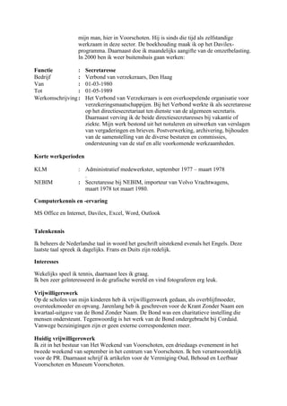 mijn man, hier in Voorschoten. Hij is sinds die tijd als zelfstandige
werkzaam in deze sector. De boekhouding maak ik op het Davilex-
programma. Daarnaast doe ik maandelijks aangifte van de omzetbelasting.
In 2000 ben ik weer buitenshuis gaan werken:
Functie : Secretaresse
Bedrijf : Verbond van verzekeraars, Den Haag
Van : 01-03-1980
Tot : 01-05-1989
Werkomschrijving: Het Verbond van Verzekeraars is een overkoepelende organisatie voor
verzekeringsmaatschappijen. Bij het Verbond werkte ik als secretaresse
op het directiesecretariaat ten dienste van de algemeen secretaris.
Daarnaast verving ik de beide directiesecretaresses bij vakantie of
ziekte. Mijn werk bestond uit het notuleren en uitwerken van verslagen
van vergaderingen en brieven. Postverwerking, archivering, bijhouden
van de samenstelling van de diverse besturen en commissies,
ondersteuning van de staf en alle voorkomende werkzaamheden.
Korte werkperioden
KLM : Administratief medewerkster, september 1977 – maart 1978
.
NEBIM : Secretaresse bij NEBIM, importeur van Volvo Vrachtwagens,
maart 1978 tot maart 1980.
Computerkennis en -ervaring
MS Office en Internet, Davilex, Excel, Word, Outlook
Talenkennis
Ik beheers de Nederlandse taal in woord het geschrift uitstekend evenals het Engels. Deze
laatste taal spreek ik dagelijks. Frans en Duits zijn redelijk.
Interesses
Wekelijks speel ik tennis, daarnaast lees ik graag.
Ik ben zeer geïnteresseerd in de grafische wereld en vind fotograferen erg leuk.
Vrijwilligerswerk
Op de scholen van mijn kinderen heb ik vrijwilligerswerk gedaan, als overblijfmoeder,
oversteekmoeder en opvang. Jarenlang heb ik geschreven voor de Krant Zonder Naam een
kwartaal-uitgave van de Bond Zonder Naam. De Bond was een charitatieve instelling die
mensen ondersteunt. Tegenwoordig is het werk van de Bond ondergebracht bij Cordaid.
Vanwege bezuinigingen zijn er geen externe correspondenten meer.
Huidig vrijwilligerswerk
Ik zit in het bestuur van Het Weekend van Voorschoten, een driedaags evenement in het
tweede weekend van september in het centrum van Voorschoten. Ik ben verantwoordelijk
voor de PR. Daarnaast schrijf ik artikelen voor de Vereniging Oud, Behoud en Leefbaar
Voorschoten en Museum Voorschoten.
 