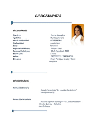 CURRICULUM VITAE

DATOS PERSONALES:
Nombres:
Apellidos:
Cedula de Identidad:
Nacionalidad:
Sexo:
Lugar de Nacimiento:
Fecha de Nacimiento:
Estado Civil:
Celular:
Dirección:

Denisse Jacqueline
Murillo Zambrano
070539904-6
ecuatoriana
Femenino
Pasaje – El Oro
29 de Agosto de 1993
Soltera
0988385333 / 0993919562
Pasaje Parroquia Casacay / Barrio
Miraflores

ESTUDIOS REALIZADOS:

Instrucción Primaria
Escuela Fiscal Mixta “Dr. Leónidas García Ortiz”
Parroquia Casacay.

Instrucción Secundaria
Instituto superior Tecnológico “Dr. José Ochoa León”
Ciencias Química – Biológica.
Cantón Pasaje.

 