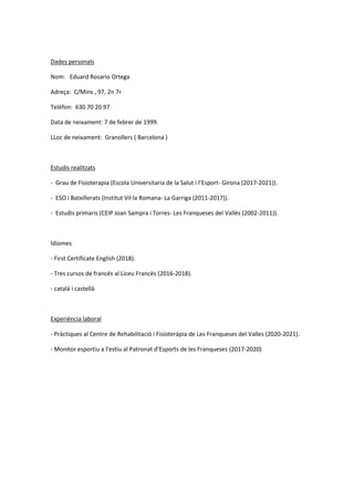 Dades personals
Nom: Eduard Rosario Ortega
Adreça: C/Mins , 97, 2n 7r
Telèfon: 630 70 20 97
Data de neixament: 7 de febrer de 1999.
LLoc de neixament: Granollers ( Barcelona )
Estudis realitzats
- Grau de Fisioterapia (Escola Universitaria de la Salut i l’Esport- Girona (2017-2021)).
- ESO i Batxillerats (Institut Vil·la Romana- La Garriga (2011-2017)).
- Estudis primaris (CEIP Joan Sampra i Torres- Les Franqueses del Vallès (2002-2011)).
Idiomes
- First Certificate English (2018).
- Tres cursos de francés al Liceu Francès (2016-2018).
- catalá i castellà
Experiència laboral
- Pràctiques al Centre de Rehabilitació i Fisioteràpia de Les Franqueses del Valles (2020-2021).
- Monitor esportiu a l’estiu al Patronat d’Esports de les Franqueses (2017-2020)
 