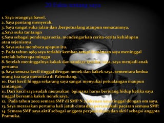 20 Fakta tentang saya 
1. Saya orangnya bawel. 
2. Saya pantang menyerah. 
3. Saya sangat suka jalan-jlan ,berpetualang ataupun semacamnya. 
4.Saya suka tantangn 
5.Saya sebagai pendengar setia, mendengarkan cerita-cerita kehidupan 
atau sejenisnya. 
6. Saya suka membaca apapun itu. 
7. Pada tahun 1989 saya terlahir kembar, tetapi kembaran saya meninggal 
setelah beberapa minggu 
8. Setelah meninggalnya kakak dan saudara kembar saya, saya menjadi anak 
pertama 
9. Saya semasa kecil tinggal dengan nenek dan kakek saya, sementara kedua 
orang tua saya merantau di Palembang. 
10. Dari kecil hingga sekarang saya sangat menyukai petualangan maupun 
tantangan. 
11. Dari kecil saya sudah merasakan bgimana harus berjuang hidup ketika saya 
tinggal bersama kakek nenek saya. 
12. Pada tahun 2002 semasa SMP di SMP N 2 Jakenan saya tinggal dengan om saya. 
13. Saya merasakan pertama kali jatuh cinta dan pertamakali pacaran semasa SMP. 
14. Semasa SMP saya aktif sebagai anggota perpustakaan dan aktif sebagai anggota 
Pramuka. 
 