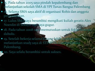  15. Pada tahun 2005 saya pindah kepalembang dan 
melanjutkan sekolah SMA di YPI Tunas Bangsa Palembang 
 16. Selama SMA saya aktif di organisasi Rohis dan anggota 
perpustakaan. 
 17. Lulus SMA saya berambisi mengikuti kuliah geratis Alex 
Noerdin di Sekayu tapi saya gugur. 
 18. Pada tahun 2008 saya memutuskan untuk fokus bekerja 
dahulu. 
 19. Setelah bekerja selama kurang lebih 4 tahun saya 
melanjutkan study saya di STISIPOL Candradimuka 
Palembang. 
 20. Saya selalu berambisi untuk sukses. 
 