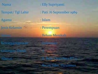 Nama : Elly Supriyanti 
Tempat/ Tgl Lahir : Pati /6 September 1989 
Agama : Islam 
Jenis Kelamin : Perempuan 
Status : Belum Menikah 
Kewarganegaraan : Indonesia 
Golongan Darah : A 
Alamat : Jl. Balai Desa No.1 RT.13 / 
Rw.05 Sako, Perumnas 
 