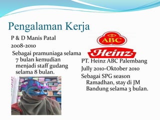 Pengalaman Kerja 
P & D Manis Patal 
2008-2010 
Sebagai pramuniaga selama 
7 bulan kemudian 
menjadi staff gudang 
selama 8 bulan. 
PT. Heinz ABC Palembang 
Jully 2010-Oktober 2010 
Sebagai SPG season 
Ramadhan, stay di JM 
Bandung selama 3 bulan. 
 