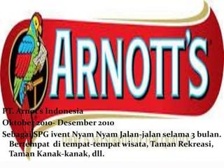 PT. Arnot’s Indonesia 
Oktober 2010- Desember 2010 
Sebagai SPG ivent Nyam Nyam Jalan-jalan selama 3 bulan. 
Bertempat di tempat-tempat wisata, Taman Rekreasi, 
Taman Kanak-kanak, dll. 
 