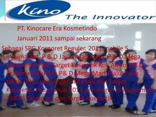 PT. Kinocare Era Kosmetindo 
Januari 2011 sampai sekarang 
Sebagai SPG Korporet Reguler. 2011 mobile 5 
minimarket, P & D Jaya Indah Plaju, P & D Mega 
Mart Kerta Pati, Target Kosmetik Kol. Atmo, P& D 
Pratama Plaju dan P& D Mega Mart Plaju. Pada 
tahun 2012 perolingan JM Plaju dan Target 
Kosmetik. Pada tahun 2013 perolingan di Hypermart 
238 PS Extention dan Target Kosmetik. 
 