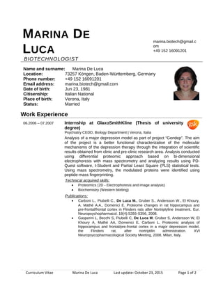 MARINA DE
LUCA
BIOTECHNOLOGIST
marina.biotech@gmail.c
om
+49 152 16091201
Name and surname: Marina De Luca
Location: 73257 Köngen, Baden-Württemberg, Germany
Phone number: +49 152 16091201
Email address: marina.biotech@gmail.com
Date of birth: Jun 23, 1981
Citisenship: Italian National
Place of birth: Verona, Italy
Status: Married
Work Experience
06.2006 – 07.2007 Internship at GlaxoSmithKline (Thesis of university
degree)
Psychiatry CEDD, Biology Department | Verona, Italia
Analysis of a major depression model as part of project “Gendep”. The aim
of the project is a better functional characterization of the molecular
mechanisms of the depression therapy through the integration of scientific
results obtained from clinic and pre-clinic research area. Analysis conducted
using differential proteomic approach based on bi-dimensional
electrophoresis with mass spectrometry and analyzing results using PD-
Quest software, t-Student and Partial Least Square (PLS) statistical tests.
Using mass spectrometry, the modulated proteins were identified using
peptide-mass fingerprinting.
Technical acquired skills:
• Proteomics (2D - Electrophoresis and image analysis)
• Biochemistry (Western blotting)
Publications:
• Carboni L., Piubelli C., De Luca M., Gruber S., Andersson W., El Khoury,
A. Mathé A.A., Domenici E. Proteome changes in rat hippocampus and
pre-frontal/frontal cortex in Flinders rats after Nortriptyline treatment. Eur.
Neuropsychopharmacol. 18(4):S355-S356, 2008.
• Gasperini L, Becchi S, Piubelli C, De Luca M. Gruber S, Andersson W, El
Khoury A, Mathé AA, Domenici E, Carboni L. Proteomic analysis of
hippocampus and frontal/pre-frontal cortex in a major depression model,
the Flinders rat, after nortriptilin administration. XVI
Neuropsycopharmacological Society Meeting, 2008, Milan, Italy.
Curriculum Vitae Marina De Luca Last update: October 23, 2015 Page 1 of 2
 
