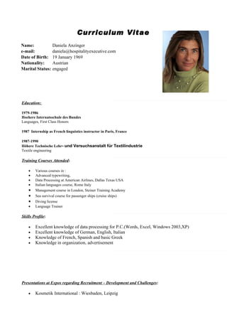 Curriculum Vitae
Name:              Daniela Anzinger
e-mail:            daniela@hospitalityexecutive.com
Date of Birth:     19 January 1969
Nationality:       Austrian
Marital Status:    engaged




Education:

1979-1986
Hoehere Internatsschule des Bundes
Languages, First Class Honors

1987 Internship as French linguistics instructor in Paris, France

1987-1990
Höhere Technische Lehr- und Versuchsanstalt für Textilindustrie
Textile engineering

Training Courses Attended:

    •   Various courses in :
    •   Advanced typewriting,
    •   Data Processing at American Airlines, Dallas Texas USA
    •   Italian languages course, Rome Italy
    •   Management course in London, Steiner Training Academy
    •   Sea survival course for passenger ships (cruise ships)
    •   Diving license
    •   Language Trainer

Skills Profile:

    •   Excellent knowledge of data processing for P.C.(Words, Excel, Windows 2003,XP)
    •   Excellent knowledge of German, English, Italian
    •   Knowledge of French, Spanish and basic Greek
    •   Knowledge in organization, advertisement




Presentations at Expos regarding Recruitment – Development and Challenges:

    •   Kosmetik International : Wiesbaden, Leipzig
 