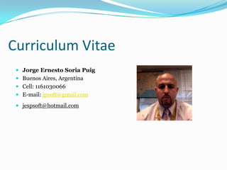 Curriculum Vitae
  Jorge Ernesto Soria Puig
  Buenos Aires, Argentina
  Cell: 1161030066
  E-mail: jpsoft@gmail.com

  jespsoft@hotmail.com
 