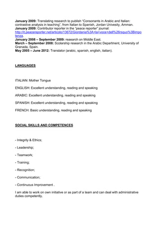 January 2009: Translating research to publish “Consonants in Arabic and Italian:
contrastive analysis in teaching”, from Italian to Spanish, Jordan Univesity, Amman.
January 2009: Contributor reporter in the “peace reporter” journal:
http://it.peacereporter.net/articolo/13672/Giordania%3A+la+voce+dell%26rsquo%3Bimpo
tenza.
January 2008 – September 2009: reaearch on Middle East.
March – September 2008: Scolarship research in the Arabic Department, University of
Granada, Spain.
May 2005 – June 2012: Translator (arabic, spanish, english, italian).



LANGUAGES



ITALIAN: Mother Tongue

ENGLISH: Excellent understanding, reading and speaking

ARABIC: Excellent understanding, reading and speaking

SPANISH: Excellent understanding, reading and speaking

FRENCH: Basic understanding, reading and speaking



SOCIAL SKILLS AND COMPETENCES



- Integrity & Ethics;

- Leadership;

- Teamwork;

- Training;

- Recognition;

- Communication;

- Continuous Improvement .

I am able to work on own initiative or as part of a team and can deal with administrative
duties competently.
 