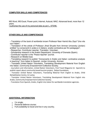 COMPUTER SKILLS AND COMPETENCES



MS Word, MS Excel, Power point, Internet, Autocat, MAC: Advanced level, more than 12
years.
I authorise the use of my personal data as per L. 675/96.



OTHER SKILLS AND COMPETENCES


 - Translation of the book of worldwide known Professor Nasr Hamid Abu Zayd “Una vita
 con l’Islam”;
 - Translation of the article of Professor Jihad Shuaibi from Amman University (Jordan)
 entitled “Le consonanti in arabo e in italiano: analisi contrastiva per fini pedagogici”;
 - Researcher, Contributor reporter, Translator, Volunteer;
 - Scholarship research in the Arabic Department, University of Granada (Spain);
 - Contributor reporter in the “Peace reporter” journal;
 - Research on Middle East;
 - Translating research to publish “Consonants in Arabic and Italian: contrastive analysis
 in teaching”, from Italian to Spanish, Jordan University, Amman;
 - Translator United Nation Volunteers, Translating Development Material from English
 into Italian, Community Empowerment Collective Society;
 - Journalism and information, United Nation Volunteers, Find Travel Magazine (in Spanish) to
 publish report about community based tourism project, Delpia Foundation;
 - Translator United Nation Volunteers, Translating Material from English to Arabic, Child
 Rehabilitation Centre, Sri Lanka;
 - Translator United Nation Volunteers, Translating Development Material from English into
 Arabic, Community Empowerment Collective Society;
 - Translation from Spanish, Arabic, English into Italian for worldwide translation agencies.




ADDITIONAL INFORMATION

   -   I’m single;
   -   Personal defence course;
   -   Full availability to travel and live in any country.
 