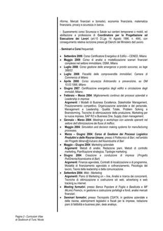 riforma, Mercati finanziari e borsistici, economia finanziaria, matematica
                                finanziaria, privacy e sicurezza in banca.

                                - Superamento corso Sicurezza e Salute sui cantieri temporanei o mobili, ed
                                abilitazione a professione di Coordinatore per la Progettazione ed
                                Esecuzione dei Lavori (art.10 D.Lgs 14 Agosto 1996, n. 494), con
                                conseguimento relativa iscrizione presso gli Elenchi del Ministero del Lavoro.

                                - Seminari e Corsi frequentati:

                                 Settembre 2009: Corso Certificatore Energetico di Edifici – CENED, Milano
                                 Maggio 2009: Corso di analisi e modellizzazione scenari finanziari
                                   complessi nel settore immobiliare, OSMI, Milano
                                 Luglio 2008: Corso gestione delle emergenze e pronto soccorso, ex lege
                                   388/03
                                 Luglio 2008: Fiscalità delle compravendite immobiliari, Camera di
                                   Commercio di Milano
                                 Aprile 2008: Corso sicurezza Antincendio e prevenzione, ex DM
                                   10.03.1998, Milano
                                 Giugno 2007: Certificazione energetica degli edifici e circolazione degli
                                   immobili, Milano;
                                 Febbraio – Marzo 2004: Miglioramento continuo dei processi aziendali e
                                   Leadership in impresa
                                   Argomenti: I Modelli di Business Excellence, Stakeholder Management,
                                   Posizionamento competitivo, Organizzazione aziendale e del personale,
                                   Management e Leadership, Qualità Totale, Problem Solving e
                                   Brainstorming, Tecniche di ottimizzazione della produzione, Marketing per
                                   la nuova impresa, SAP R/3 e Business One, Supply chain management;
                                 Gennaio – Marzo 2004: Meetings e workshops con aziende operanti nel
                                   settore dell’ottimizzazione dei flussi di traffico;
                                 Maggio 2004: Simulation and decision making systems for manufacturing
                                   processes;
                                 Marzo – Giugno 2004: Corso di Gestione dei Processi Logistico
                                   Produttivi e delle Risorse Umane, presso il Politecnico di Bari, nell’ambito
                                   del Progetto Minerv@Vulcano dell’Assindustria di Bari
                                 Maggio – Giugno 2004: Marketing aziendale
                                   Argomenti: Metodi di analisi, Redazione piani, Metodi di controllo
                                   marketing, Pianificazione strategica, Tipologie marketing;
                                 Giugno 2004: Creazione e conduzione di impresa (Progetto
                                   PoliOrienta/Assindustria di Bari)
                                   Argomenti: Finanza agevolata, Contratti di localizzazione e di programma,
                                   Modalità di finanziamento agevolato e cofinanziamento, Psicologia del
                                   lavoro, Teoria della leadership e della comunicazione.
                                 Settembre 2004: Web - Marketing
                                   Argomenti: Piano di Marketing on – line, Analisi e ricerca dei concorrenti,
                                   Tecniche di ottimizzazione e costruzione siti web, advertising e web
                                   tracking su internet.
                                 Meeting formativi, presso Banca Popolare di Puglia e Basilicata e MF
                                   MILANO FINANZA, in gestione e costruzione portafogli e fondi, analisi mercati
                                   finanziari.
                                 Seminari formativi, presso Tecnopolis CSATA, in gestione aziendale e
                                   delle risorse, adempimenti legislativi e fiscali per le imprese, redazione
                                   piani di fattibilità e business plan, desk analisys.


Pagina 2 - Curriculum Vitae
et Studiorum di Tursi, Nicola
 