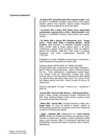 Esperienze professionali

                                - Da Giugno 2010: Coima/Hines Italia, Senior property manager: analisi
                                finanziarie e di profittabilità immobiliare, space planning, lease analysis,
                                relocation, gestione fondi immobiliari. Gestione property management
                                complesso Porta Nuova (500.000 mq, 26 immobili), Milano

                                - Da Gennaio 2010 a Giugno 2010: Redilco Group, Responsabile
                                coordinamento corporate service e office - Attività prevalenti: analisi
                                finanziarie e di profittabilità immobiliare, space planning, lease analysis,
                                relocation.

                                - Da Ottobre 2006 a Gennaio 2010: Risanamento S.p.A. - Gruppo
                                Zunino – Ruolo: Asset, Safety e Purchasing Manager - Attività
                                prevalenti: analisi finanziarie e di profittabilità immobiliare, budgeting,
                                project controller, safety di Gruppo, gestione polizze e del rischio,
                                coordinamento e gestione società di property e facility, Due Diligence,
                                gestione fondi immobiliari, modelli NPL e REIT, project e construction
                                management, audit interno, programmazione manutentiva UNI
                                11257,15341.

                                Progettazione ed analisi profittabilità economico/tecnica relativamente a
                                sistemi fotovoltaici per aree agricole ed immobili in Italia.

                                Gestionale utilizzato: SAP/R3, ARIAN 100, TRIRIGA, ARCHIBUS.
                                Principali progetti seguiti: ristrutturazione immobile Galleria Passerella 2 –
                                Milano (11.000 mq), Centro polifunzionale – Aquila (115.000 mq), Bonifiche
                                Fiat Avio – Torino, ristrutturazione e riqualificazione immobile Alassio,
                                P.zza Quartino (1.200 mq), frazionamento immobile Corso Vittorio
                                Emanuele, Milano, (15.000 mq), gestione facility sede SKY, Milano (98.000
                                mq), gestione facility sede Banca Intesa, Centro Torri, Vicenza (76.000
                                mq), Gestione acquisto Fondo Uffici – Pirelli (5 immobili, 25 mila mq, 120
                                milioni di euro).

                                Patrimonio asset gestito: 120 asset, 5 miliardi di euro - Consistenza: 3
                                milioni mq.

                                - Gennaio 2006 – Novembre 2006: CIS S.p.A. – Sede Generale Milano -,
                                Project e Quality manager (ottimizzazione processi, certificazione ISO
                                9001, Audit), Marketing Strategico (analisi mercato e gestione accordi
                                commerciali) nel settore Security bancaria.

                                - Ottobre 2005 – Gennaio 2006: Consulente direzionale, in Milano, per il
                                Gruppo Reply, nel campo del controllo di gestione, gestione ed
                                ottimizzazione dei processi per la quotazione in borsa di due multinazionali
                                nel settore ICT/Videofonia ed industriale.

                                - Giugno - Settembre 2005: Collaborazione con il Centro Ricerche
                                CETMA di Brindisi (c/o Cittadella della Ricerca), per realizzazione sistemi
                                informativi e modelli dinamici complessi in ambito ottimizzazione viabilità
                                urbana, anche attraverso l’utilizzo di strumentazioni sperimentali quali
                                GPS/GPRS/GIS, trasponder Rfid, tablet pc di bordo per vettori di trasporto,
                                telerilevamento.


Pagina 3 - Curriculum Vitae
et Studiorum di Tursi, Nicola
 