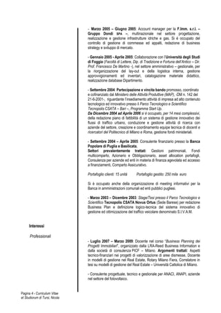 - Marzo 2005 – Giugno 2005: Account manager per la F.Imm. s.r.l. –
                                Gruppo Dondi SPA –, multinazionale nel settore progettazione,
                                realizzazione e gestione infrastrutture idriche e gas. Si è occupato del
                                controllo di gestione di commesse ed appalti, redazione di business
                                strategy e sviluppo di mercato.

                                - Gennaio 2005 - Aprile 2005: Collaborazione con l’Università degli Studi
                                di Foggia (Facoltà di Lettere, Dip. di Tradizione e Fortuna dell’Antico – Dir.
                                Prof. Francesco De Martino -), nel settore amministrativo – gestionale, per
                                la riorganizzazione del lay-out e della logistica interna, gestione
                                approvvigionamenti ed inventari, catalogazione materiale didattico,
                                realizzazione database Dipartimento.

                                - Settembre 2004: Partecipazione e vincita bando promosso, coordinato
                                e cofinanziato dal Ministero delle Attività Produttive (MAP), -DM n. 142 del
                                21-6-2001-, riguardante l’insediamento attività di impresa ad alto contenuto
                                tecnologico ed innovativo presso il Parco Tecnologico e Scientifico
                                Tecnopolis CSATA – Bari –, Programma Start Up.
                                Da Dicembre 2004 ad Aprile 2006 si è occupato, per 14 mesi complessivi,
                                della redazione piano di fattibilità di un sistema di gestione innovativo dei
                                flussi di traffico urbano, conduzione e gestione attività di ricerca con
                                aziende del settore, creazione e coordinamento equipe tecnica di docenti e
                                ricercatori del Politecnico di Milano e Roma, gestione fondi ministeriali.

                                - Settembre 2004 – Aprile 2005: Consulente finanziario presso la Banca
                                Popolare di Puglia e Basilicata.
                                Settori prevalentemente trattati: Gestioni patrimoniali, Fondi
                                multicomparto, Azionario e Obbligazionario, asset allocation portafogli,
                                Consulenza per aziende ed enti in materia di finanza agevolata ed accesso
                                a finanziamenti, Comparto Assicurativo.

                                Portafoglio clienti: 15 unità    Portafoglio gestito: 250 mila euro

                                Si è occupato anche della organizzazione di meeting informativi per la
                                Banca in amministrazioni comunali ed enti pubblici pugliesi.

                                - Marzo 2003 – Dicembre 2003: Stage/Tesi presso il Parco Tecnologico e
                                Scientifico Tecnopolis CSATA Novus Ortus (Sede Barese) per redazione
                                Business Plan e definizione logico-tecnica del sistema innovativo di
                                gestione ed ottimizzazione del traffico veicolare denominato S.I.V.A.M.


      Interessi

      Professionali
                                - Luglio 2007 – Marzo 2009: Docente nel corso “Business Planning dei
                                Progetti Immobiliari”, organizzato dalla LRA-Reed Business Information e
                                dalla società di consulenza PICF – Milano. Argomenti trattati: Aspetti
                                tecnico-finanziari nei progetti di valorizzazione di aree dismesse, Docente
                                in modelli di gestione nel Real Estate, Rotary Milano Fiera, Correlatore in
                                tesi su modelli di gestione del Real Estate – Università Cattolica di Milano.

                                - Consulente progettuale, tecnico e gestionale per ANACI, ANAPI, aziende
                                nel settore del fotovoltaico.


Pagina 4 - Curriculum Vitae
et Studiorum di Tursi, Nicola
 
