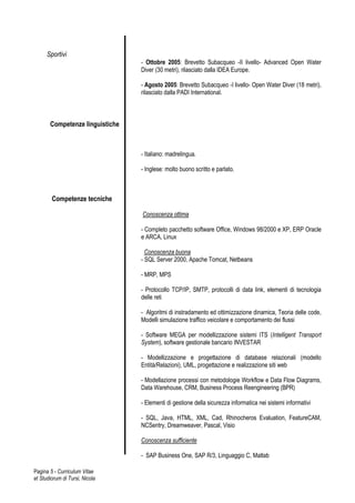 Sportivi
                                 - Ottobre 2005: Brevetto Subacqueo -II livello- Advanced Open Water
                                 Diver (30 metri), rilasciato dalla IDEA Europe.

                                 - Agosto 2005: Brevetto Subacqueo -I livello- Open Water Diver (18 metri),
                                 rilasciato dalla PADI International.



       Competenze linguistiche



                                 - Italiano: madrelingua.

                                 - Inglese: molto buono scritto e parlato.



        Competenze tecniche

                                 Conoscenza ottima

                                 - Completo pacchetto software Office, Windows 98/2000 e XP, ERP Oracle
                                 e ARCA, Linux

                                   Conoscenza buona
                                 - SQL Server 2000, Apache Tomcat, Netbeans

                                 - MRP, MPS

                                 - Protocollo TCP/IP, SMTP, protocolli di data link, elementi di tecnologia
                                 delle reti

                                 - Algoritmi di instradamento ed ottimizzazione dinamica, Teoria delle code,
                                 Modelli simulazione traffico veicolare e comportamento dei flussi

                                 - Software MEGA per modellizzazione sistemi ITS (Intelligent Transport
                                 System), software gestionale bancario INVESTAR

                                 - Modellizzazione e progettazione di database relazionali (modello
                                 Entità/Relazioni), UML, progettazione e realizzazione siti web

                                 - Modellazione processi con metodologie Workflow e Data Flow Diagrams,
                                 Data Warehouse, CRM, Business Process Reengineering (BPR)

                                 - Elementi di gestione della sicurezza informatica nei sistemi informativi

                                 - SQL, Java, HTML, XML, Cad, Rhinocheros Evaluation, FeatureCAM,
                                 NCSentry, Dreamweaver, Pascal, Visio

                                 Conoscenza sufficiente

                                 - SAP Business One, SAP R/3, Linguaggio C, Matlab

Pagina 5 - Curriculum Vitae
et Studiorum di Tursi, Nicola
 