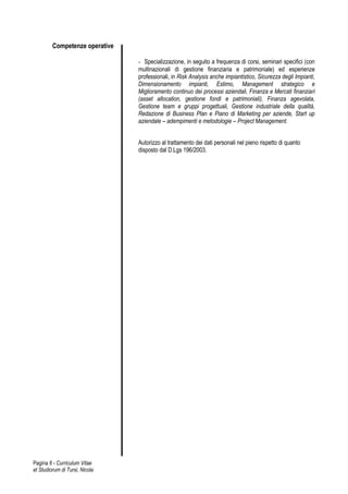 Competenze operative

                                - Specializzazione, in seguito a frequenza di corsi, seminari specifici (con
                                multinazionali di gestione finanziaria e patrimoniale) ed esperienze
                                professionali, in Risk Analysis anche impiantistico, Sicurezza degli Impianti,
                                Dimensionamento impianti, Estimo, Management strategico e
                                Miglioramento continuo dei processi aziendali, Finanza e Mercati finanziari
                                (asset allocation, gestione fondi e patrimoniali), Finanza agevolata,
                                Gestione team e gruppi progettuali, Gestione industriale della qualità,
                                Redazione di Business Plan e Piano di Marketing per aziende, Start up
                                aziendale – adempimenti e metodologie – Project Management.


                                Autorizzo al trattamento dei dati personali nel pieno rispetto di quanto
                                disposto dal D.Lgs 196/2003.




Pagina 6 - Curriculum Vitae
et Studiorum di Tursi, Nicola
 