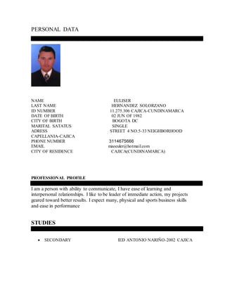 PERSONAL DATA
NAME EULISER
LAST NAME HERNANDEZ SOLORZANO
ID NUMBER 11.275.306 CAJICA-CUNDINAMARCA
DATE OF BIRTH 02 JUN OF 1982
CITY OF BIRTH BOGOTA DC
MARITAL SATATUS SINGLE
ADRESS STREET 4 NO.5-33 NEIGHBORHOOD
CAPELLANIA-CAJICA
PHONE NUMBER 3114675666
EMAIL maoeuler@hotmail.com
CITY OF RESIDENCE CAJICA(CUNDINAMARCA)
PROFESSIONAL PROFILE
I am a person with ability to communicate, I have ease of learning and
interpersonal relationships. I like to be leader of immediate action, my projects
geared toward better results. I expect many, physical and sports business skills
and ease in performance
STUDIES
 SECONDARY IED ANTONIO NARIÑO-2002 CAJICA
 