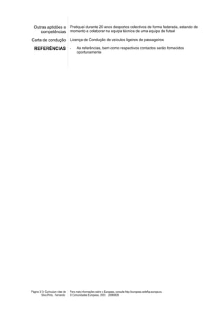 Outras aptidões e                Pratiquei durante 20 anos desportos colectivos de forma federada, estando de
     competências                  momento a colaborar na equipa técnica de uma equipa de futsal

Carta de condução                  Licença de Condução de veículos ligeiros de passageiros

  REFERÊNCIAS -                          As referências, bem como respectivos contactos serão fornecidos
                                         oportunamente




Página 3/ 3- Curriculum vitae de   Para mais informações sobre o Europass, consulte http://europass.cedefop.europa.eu
         Silva Pinto, Fernando     © Comunidades Europeias, 2003 20060628
 