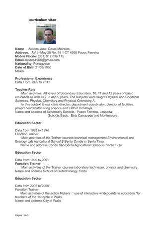 curriculum vitae




Name . Alcides Jose, Costa Meireles
Address. AV th May 20 No. 18 1 CT 4590 Pacos Ferreira
Mobile Phone: (351) 917 836 115
Email alcides1968@gmail.com
Nationality Portuguese
Date of Birth 21/03/1968
Males

Professional Experience
Data From 1992 to 2011

Teacher Role
     Main activities. All levels of Secondary Education, 10, 11 and 12 years of basic
education as well as 7, 8 and 9 years. The subjects were taught Physical and Chemical
Sciences, Physics, Chemistry and Physical Chemistry A.
     In this context it was class director, department coordinator, director of facilities,
project coordinator living science and Father Himalaya.
Name and address of Secondary Schools . Pacos Ferreira, Lousada;
                           Schools Basic. Eiriz Carrazedo and Montenegro.

Education Sector

Data from 1993 to 1994
Function Trainer
    Main activities of the Trainer courses technical management Environmental and
Enology Lab Agricultural School S.Bento Conde in Santo Tirso.
   Name and address Conde São Bento Agricultural School in Santo Tirso

Education Sector

Data from 1999 to 2001
Function Trainer
    Main activities of the Trainer courses laboratory technician, physics and chemistry.
Name and address School of Biotechnology, Porto

Education Sector

Data from 2005 to 2006
Function Trainer
    Main activities of the action Makers ´´ use of interactive whiteboards in education "for
teachers of the 1st cycle in Walls.
Name and address City of Walls



Página 1 de 3
 