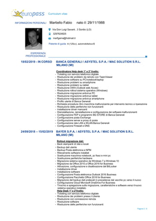 Pagina 2 / 5
Curriculum vitae
INFORMAZIONI PERSONALI Martiello Fabio nato il: 29/11/1988
Via Don Luigi Savarè , 3 Sordio (LO)
3297624825
marfgame@hotmail.it
Patente di guida: A (125cc), automobilistica B
ESPERIENZA
PROFESSIONALE
18/02/2019 - IN CORSO BANCA GENERALI / ASYSTEL S.P.A. / MAC SOLUTION S.R.L.
MILANO (MI)
Coordinatore Help desk 1° e 2° livello:
- Ticketing con servizio telefonico digitale
- Risoluzione dei problemi da remoto con TeamViewer
- Risoluzione software su PCnotebooklaptop
- Risoluzione problemi su smartphone
- Risoluzione problemi su tablet
- Risoluzione OWA (Outlook web Acces)
- Risoluzione rollout sistema operativo (Windows)
- Risoluzione migrazione antivirus PC
- Risoluzione migrazione antivirus tablet
- Risoluzione migrazione antivirus smartphone
- Profilo utente di Banca Generali
- Richiesta procedura ritiro macchina malfunzioante per intervento tecnico e riparazione
- Risoluzione delle periferiche non funzionanti
- Installazione driver mancanti
- Disinstallazione, reinstallazione e configurazione dei software malfunzionanti
- Configurazione FEP e programmi BG STORE di Banca Generali
- Configurazione posta Exchange
- Configurazione server e proxy di posta
- Configurazione rete LAN e WLAN Banca Generali
- Configurazione Firewall e DNS
24/09/2018 – 15/02/2019 BAYER S.P.A. / ASYSTEL S.P.A. / MAC SOLUTION S.R.L.
MILANO (MI)
Rollout migrazione dati:
- Back stampanti di rete e locali
- Backup dati utente
- Backup Posta elettronica e NPM
- Rilevamento software installati
- Sostituzione macchina notebook, pc fisso e mini pc
- Sostituzione periferiche hardware
- Migrazione sistema operativo da Windows 7 a Windows 10
- Migrazione da Office 2010 a Office 2016 for Business
- Attivazione, configurazione e disattivazione del BitLocker
- Installazione driver
- Installazione software
- Configurazione Posta elettronica Outlook 2016 Business
- Configurazione Pacchetto Office 2016 for Business
- Migrazione del backup dati prelevati in precedenza dal vecchio pc verso il nuovo
- Configurazione Cloud Microsoft OneDrive For Business
- Tirocinio e spiegazione sulla migrazione, caratteristiche e software verso il nuovo
sistema operativo installato
Help Desk 1° e 2°livello:
- Ticketing con servizio telefonico digitale
- Risoluzione dei problemi presso il cliente
- Risoluzione con connessione remota
- Risoluzione software
- Risoluzione delle periferiche non funzionanti
 