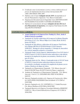 Certificado como reconocimiento a activa y exitosa colaboración en el
proceso de implementación de las normas internacionales ISO
14001:2004-OHSAS 18001:2007.
 Diploma como el mejor trabajador del año 2010 desempeñado en el
área de Planeamiento e Ingeniería “Cía. Minera Condestable”
 Organización Iberoamericana de Seguridad. Curso IDENTIFICACION
DE PELIGROS EVALUACION Y CONTROL DE RIESGOS.
 Diploma de reconocimiento del mejor trabajador del año 2012 en el
área Planeamiento & Ingenieria. en la empresa Total Genius Iron Mi-
ning GRUPO JUNEFIELD’
EXPERIENCIA LABORAL:
 Actual Topógrafo en la Empresa Enso Trading S.A. Perú , desde el
09/06/14 hasta la actualidad.
 Topógrafo de Trackles subterráneo de la empresa La Quinta Montaña
Inversiones S.A.C, Cía. Minera Milpo Cerro Lindo, Desde 18/10/12
hasta el 07/06/14.
 Topógrafo de Tajo abierto y subterráneo de la empresa Total Genius
Iron Mining GRUPO JUNEFIELD Desde 12/10/12 hasta la
10/06/2013. Montaje de selector magnético 1, Montaje de chancadora
de y selector magnético primario y secundario.
 Topógrafo Grupo Volcan Empresa Administradora Cerro SAC desde el
03/05/12 hasta el 11/10/12.Control de mina subterráneo y tajo abierto,
montaje de la ampliación de planta concentradora. Monitoreo de di-
ques de relave.
 Topógrafo Sénior de Cía. Minera Condestable desde el 19/11/07 hasta
el 28/03/12. Control de mina subterráneo laboreos horizonta-
les,verticales y inclinados ,montaje de la ampliación de planta concen-
tradora. Monitoreo de diques de relave.
 Topógrafo en el Departamento Topografía “CIA. Minera Atacocha”-
Desde-01/08/2007 hasta 30/10/07 Control de Piques y ampliación.
 Ayudante de Topógrafo en el Departamento Topografía “CIA. Minera
Atacocha”-Con la E .E. EXPLOMIN DEL PERU-01/04/2006 al
30/07/07.
 Operario Topógrafo nivelador en la Empresa de Construcción y Mine-
ría SANTA ROSA INGENIEROS Túnel de Kahuish 07/11/2005 al
26/02/2006.
 Operario Topógrafo en la E.E. CONTMIN S.A. C. Unidad Pucarrajo-
Cia. Minera Huallanca 02/05/2004 al 08/02/2005.
 Topógrafo Operario en la Empresa Tecnología Hidráulica HIDROTEC
FAWE S.A. Micro Central Hidroeléctrica Cotaparaco 01/11/2003 al
30/04/2004.
 