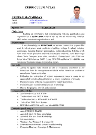 CURRICULUM VITAE
ARIFUZJAMAN MIDDYA
Email : arifuz.4@hotmail.com
Mobile : +965 94716191
Applied for:- SURVEYOR
Objective:-
Seeking an opportunity, that commensurate with my qualification and
experience as a SURVEYOR where I will be able to enhance my technical
skill and an asset to the organization as well.
Experience:-
I have knowledge as SURVEYOR on various construction projects like
road & infrastructure work, multi-story building, collage & school building,
commercial building, highway construction, earthwork, cutting & filling work
with total station (resection method and stakeout method). Have knowledge
about Chain, Compass, plane table, Auto level, Dumpy level, Leica TS02 and
Leica Viva TS11 also use DGPS (Leica GPS1200 and Leica Viva GS14), land
survey and boundary survey, topographic survey.
Key skill:-
 Ability to operate total station at site to co-ordinate assistance as per
instruction from the management and check before submission to client or
consultants. Data transfer also.
 Following the instruction of project management team in order to get
approval of work to achieve the target to timely completion of projects.
 Presentation and updating progress reports weekly & monthly.
 Maintaining all records for the revision of drawings.
 Day-to day progress of work and personal.
Instrument knowledge:-
 Auto Level Sokkia B20 & B40
 Total station Leica TS02 & TS06
 Total station Sokkia SET650RX & CX-105
 Leica Viva TS11 Total Station
 DGPS Leica GPS1200 and Leica Viva GS14 GNSS
Computer proficiency:-
 Auto-CAD 2018 2D&3D.
 Autodesk Civil 3D Basic knowledge
 Autodesk 3Ds max Basic Knowledge
 Microsoft Office
 Windows Xp, Window 7 & window 10
 Software installation and system Troubleshooting
 Computer Hardware Operation & Maintenance.
 