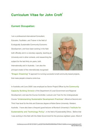 Curriculum Vitae for John Croft
i
Current Occupation:
I am a professional international Consultant,
Educator, Facilitator, and Trainer in the field of
Ecologically Sustainable Community Economic
Development, and have been working in the field
both officially and in a voluntary capacity, teaching at
University and in other contexts, and researching the
subject for the last thirty six years, both
Internationally and in Australia. I am also the
principal creator of the internationally recognised
“Dragon Dreaming” © approach to running successful small community based projects,
that make people’s dreams come true.
In Australia until June 2008 I was employed as Senior Project Officer by the Community
Capacity Building Division of the Department of Local Government and Regional
Development, and was the Course Controller, Lecturer and Tutor for the Undergraduate
Course “Understanding Sustainable Development Practices” offered at Second and
Third Year level for the Arts and Sciences degree at Notre Dame University, Western
Australia. I have also been a frequent guest lecturer at Murdoch University’s “Institute for
Sustainability and Technology Policy”, in the field of Sustainability Ethics. Before that
I was working in this field with the State Government for the previous eighteen years. Most of
/mnt/temp/unoconv/20160125184015_ab3326748c305e5f524956459bc97039a7a15a59/curriculumvitaeforjohncroft1-
160125184015.doc
 