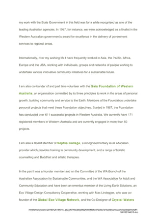 my work with the State Government in this field was for a while recognised as one of the
leading Australian agencies. In 1997, for instance, we were acknowledged as a finalist in the
Western Australian government’s award for excellence in the delivery of government
services to regional areas.
Internationally, over my working life I have frequently worked in Asia, the Pacific, Africa,
Europe and the USA, working with individuals, groups and networks of people wishing to
undertake various innovative community initiatives for a sustainable future.
I am also co-founder of and part time volunteer with the Gaia Foundation of Western
Australia, an organisation committed by its three principles to work in the areas of personal
growth, building community and service to the Earth. Members of the Foundation undertake
personal projects that meet these Foundation objectives. Started in 1987, the Foundation
has conducted over 611 successful projects in Western Australia. We currently have 171
registered members in Western Australia and are currently engaged in more than 50
projects.
I am also a Board Member of Sophia College, a recognised tertiary level education
provider which provides training in community development, and a range of holistic
counselling and Buddhist and artistic therapies.
In the past I was a founder member and on the Committee of the WA Branch of the
Australian Association for Sustainable Communities, and the WA Association for Adult and
Community Education and have been an emeritus member of the Living Earth Solutions, an
Eco Village Design Consultancy Cooperative, working with Max Lindegger, who was co-
founder of the Global Eco-Village Network, and the Co-Designer of Crystal Waters
/mnt/temp/unoconv/20160125184015_ab3326748c305e5f524956459bc97039a7a15a59/curriculumvitaeforjohncroft1-
160125184015.doc
 