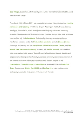 Eco-Village, Queensland, which recently won a United Nations International Habitat Award
for Sustainable Design.
From March 2006 to March 2007 I was engaged on an around the world study tour, running
workshops and teaching in California, Oregon, Washington, the UK, France, Germany
and Egypt, in the fields of project development for ecologically sustainable community
economic development and community responses to climate change. Since June 2008 have
been working with the Lebenskunst Bodensee Seminarhaus, an sustainability and
mindfulness education centre, the Permakultur Akademie and with Sieben Linden
Ecovillage, in Germany, and with Valley View University in Accra, Ghana, with The
Middle East Technical University in Ankara, the Sandhi Institute, Sri Lanka and
other organisations in the areas of Dragon Dreaming (participatory strategic planning and
empowered fundraising) and ecologically sustainable community economic development. I
am currently involved in helping the Global Ecovillage Network prepare for the
International Climate Change, Copenhagen in November 2009, the Transition
Town Conference in Britain, April 2009, and EcoSys 09, a major conference on
ecologically sustainable development in Ghana, in July this year.
/mnt/temp/unoconv/20160125184015_ab3326748c305e5f524956459bc97039a7a15a59/curriculumvitaeforjohncroft1-
160125184015.doc
 