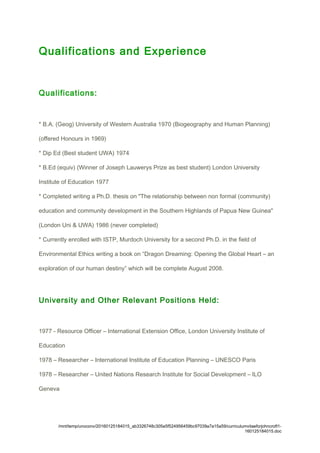 Qualifications and Experience
Qualifications:
* B.A. (Geog) University of Western Australia 1970 (Biogeography and Human Planning)
(offered Honours in 1969)
* Dip Ed (Best student UWA) 1974
* B.Ed (equiv) (Winner of Joseph Lauwerys Prize as best student) London University
Institute of Education 1977
* Completed writing a Ph.D. thesis on "The relationship between non formal (community)
education and community development in the Southern Highlands of Papua New Guinea"
(London Uni & UWA) 1986 (never completed)
* Currently enrolled with ISTP, Murdoch University for a second Ph.D. in the field of
Environmental Ethics writing a book on “Dragon Dreaming: Opening the Global Heart – an
exploration of our human destiny” which will be complete August 2008.
University and Other Relevant Positions Held:
1977 - Resource Officer – International Extension Office, London University Institute of
Education
1978 – Researcher – International Institute of Education Planning – UNESCO Paris
1978 – Researcher – United Nations Research Institute for Social Development – ILO
Geneva
/mnt/temp/unoconv/20160125184015_ab3326748c305e5f524956459bc97039a7a15a59/curriculumvitaeforjohncroft1-
160125184015.doc
 