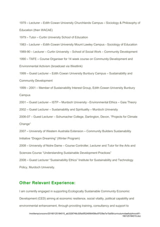 1979 – Lecturer – Edith Cowan University Churchlands Campus – Sociology & Philosophy of
Education (then WACAE)
1979 – Tutor – Curtin University School of Education
1983 – Lecturer – Edith Cowan University Mount Lawley Campus - Sociology of Education
1989-90 – Lecturer – Curtin University – School of Social Work – Community Development
1990 – TAFE – Course Organiser for 14 week course on Community Development and
Environmental Activism (broadcast via Westlink)
1999 – Guest Lecturer – Edith Cowan University Bunbury Campus – Sustainability and
Community Development
1999 – 2001 – Member of Sustainability Interest Group, Edith Cowan University Bunbury
Campus
2001 – Guest Lecturer – ISTP – Murdoch University - Environmental Ethics – Gaia Theory
2002 – Guest Lecturer – Sustainability and Spirituality – Murdoch University
2006-07 – Guest Lecturer – Schumacher College, Dartington, Devon, “Projects for Climate
Change”
2007 – University of Western Australia Extension – Community Builders Sustainability
Initiative “Dragon Dreaming” (Winter Program)
2008 – University of Notre Dame – Course Controller, Lecturer and Tutor for the Arts and
Sciences Course “Understanding Sustainable Development Practices”
2008 – Guest Lecturer “Sustainability Ethics” Institute for Sustainability and Technology
Policy, Murdoch University.
Other Relevant Experience:
I am currently engaged in supporting Ecologically Sustainable Community Economic
Development (CED) aiming at economic resilience, social vitality, political capability and
environmental enhancement, through providing training, consultancy and support to
/mnt/temp/unoconv/20160125184015_ab3326748c305e5f524956459bc97039a7a15a59/curriculumvitaeforjohncroft1-
160125184015.doc
 
