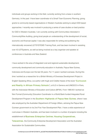 individuals and groups working in this field, currently working from a base in southern
Germany. In the past I have been coordinator of a Small Town Economic Planning, giving
grants to community based organisations in Western Australia wishing to adopt CED based
approaches. I recently was involved in producing a series of case studies on best practice
for CED in Western Australia. I am currently working with Communities interested in
CommunityWise Auditing, giving local people an understanding of the development of social,
economic and financial capital. I was also responsible for writing and publishing the
internationally renowned LETSYSTEMS Training Pack, and has been involved in assisting
over 43 LETSystems, as well as being involved as a key organiser and speaker at
conferences in Australia and New Zealand.
I have worked in the area of integrated rural and regional sustainable development,
community development and community education in Australia, Papua New Guinea,
Indonesia and Europe over the last 36 years. For 11 years I worked overseas. During this
time I worked as a researcher for a British Ministry of Overseas Development Project in
English Speaking Africa, (co-author with Hugh and Colette Hawes of the book “Curriculum
and Reality in African Primary Schools”), at ILO in Geneva and UNESCO in Paris,
with the Indonesian Ministry of Education and Culture (BP3K). From 1980-83 I worked as
Non Formal (Community) Education Coordinator in a World Bank funded Integrated Rural
Development Program in the Southern Highlands of Papua New Guinea, where I was
also employed by the Australian Department of Foreign Affairs, advising the Papua New
Guinean government on its 2nd Five Year Development Plan. I have a wide experience of
rural areas in Western Australia, and has been involved in a number of projects including the
establishment of Business Enterprise Centres, Housing Cooperatives,
Telecentres, the Community Enterprise Development Association and the Australian
Association for Sustainable Communities.
/mnt/temp/unoconv/20160125184015_ab3326748c305e5f524956459bc97039a7a15a59/curriculumvitaeforjohncroft1-
160125184015.doc
 