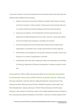 I have been involved in community building and environmental activism both personally and
professionally at different levels including
• teaching: previously at University of Western Australia, Edith Cowan University
and Curtin University, in both Lecturing, Tutoring and Guest Lecturing roles and
in a variety of formal and informal settings around the world (see above)
• training and consultancy: for the Department of Community Services, the
Department of State Development and for youth, women’s', community building
and environmental action programs in Australia and overseas.
• community building and environmental action practice with non-government
organisations in association with a range of government and other agencies
• administration and management: having been involved as manager, director and
chairman of a number of organisations in this field.
• consultancies with many other enterprises bodies and organisations (eg. Ministry
for Planning, Department of Resource Development, Petroleum Industry Council
etc).
In the period from 1983 to 1986 I was Executive Officer for the Australian Association
for Sustainable Communities (AASC Western Australian Branch) , working with
36 groups interested in that time with Eco-Village Development. During this time I had
authored two books "Moving into the Country in Multiple Occupancy Communities" and
"Rural Resettlement: Options and Issues". With Dr Patricia Sherwood of Edith Cowan
University, I also worked on producing a video on Eco Village Multiple Occupancy Projects in
WA, and produced quarterly newsletters for the AASC. In that time I worked closely with Mr
/mnt/temp/unoconv/20160125184015_ab3326748c305e5f524956459bc97039a7a15a59/curriculumvitaeforjohncroft1-
160125184015.doc
 