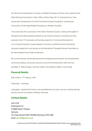Ian Glew for the preparation of a policy on Multiple Occupancy of Rural Land, passed by the
State Planning Commission in May 1985 as Policy Paper No 15. During this time I also
worked with Homeswest for the First Fremantle Housing Cooperative, and Boranup
Community, the first legal Multiple Occupancy in Western Australia.
I have also been the co-producer of the Video "Sickness Country", looking at the plight of
Aboriginal (and other) peoples produced by the Uranium Industry in Australia and have
produced many TV broadcasts and training programs in Community Development.
I am a frequent keynote or guest speaker at numerous conferences and international
symposia ranging from such groups as the International Transplant Nurses Association to
the New Zealand Green Dollar Conference.
My current interests include approaches that integrate personal growth and empowerment,
community building, community economics and environmental action within the new
paradigm of "deep ecology" and have written and published widely in many fields.
Personal Details:
Date of Birth – 9
th
February 1949
Citizenship – Australian
Languages: I speak fluent French, and neo-Melanesian tok pisin, and am currently learning
German and am conversant in Bahasa Indonesia
Contact Details:
John Croft
Überlingerstr 23
D 88682 Salem Tüfingen
Germany
Tel: (International) 0049 7553596 (Germany) 0755 3596
Email: jdcroft@yahoo.com
/mnt/temp/unoconv/20160125184015_ab3326748c305e5f524956459bc97039a7a15a59/curriculumvitaeforjohncroft1-
160125184015.doc
 