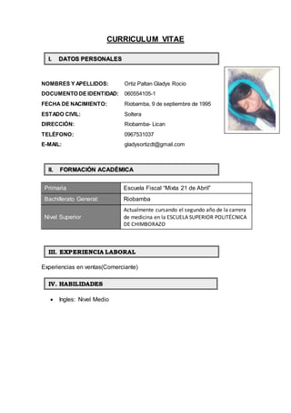 CURRICULUM VITAE
NOMBRES Y APELLIDOS: Ortiz Paltan Gladys Rocio
DOCUMENTO DE IDENTIDAD: 060554105-1
FECHA DE NACIMIENTO: Riobamba, 9 de septiembre de 1995
ESTADO CIVIL: Soltera
DIRECCIÓN: Riobamba- Lican
TELÉFONO: 0967531037
E-MAIL: gladysortizdt@gmail.com
Primaria Escuela Fiscal “Mixta 21 de Abril”
Bachillerato General: Riobamba
Nivel Superior
Actualmente cursando el segundo año de la carrera
de medicina en la ESCUELA SUPERIOR POLITÉCNICA
DE CHIMBORAZO
Experiencias en ventas(Comerciante)
 Ingles: Nivel Medio
I. DATOS PERSONALES
II. FORMACIÓN ACADÉMICA
IV. HABILIDADES
III. EXPERIENCIA LABORAL
 