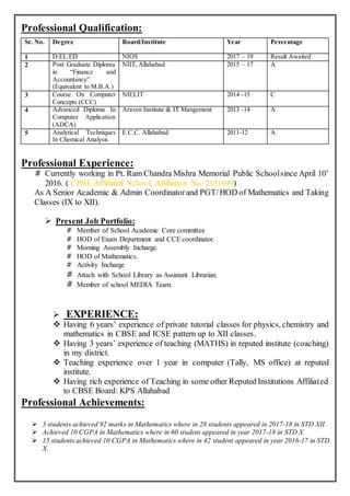 Professional Qualification:
Professional Experience:
# Currently working in Pt. Ram Chandra Mishra Memorial Public Schoolsince April 10’
2016. ( CBSE Affiliated School, Affiliation No. 2131699)
As A Senior Academic & Admin Coordinatorand PGT/HOD of Mathematics and Taking
Classes (IX to XII).
 Present Job Portfolio:
# Member of School Academic Core committee
# HOD of Exam Department and CCE coordinator.
# Morning Assembly Incharge.
# HOD of Mathematics.
# Activity Incharge
# Attach with School Library as Assistant Librarian.
# Member of school MEDIA Team.
 EXPERIENCE:
 Having 6 years’ experience of private tutorial classes for physics, chemistry and
mathematics in CBSE and ICSE pattern up to XII classes.
 Having 3 years’ experience of teaching (MATHS) in reputed institute (coaching)
in my district.
 Teaching experience over 1 year in computer (Tally, MS office) at reputed
institute.
 Having rich experience of Teaching in some other Reputed Institutions Affiliated
to CBSE Board: KPS Allahabad
Professional Achievements:
 3 students achieved 92 marks in Mathematics where in 28 students appeared in 2017-18 in STD XII.
 Achieved 10 CGPA in Mathematics where in 60 student appeared in year 2017-18 in STD X.
 15 students achieved 10 CGPA in Mathematics where in 42 student appeared in year 2016-17 in STD
X.
Sr. No. Degree Board/Institute Year Percentage
1 D.EL.ED NIOS 2017 – 19 Result Awaited
2 Post Graduate Diploma
in “Finance and
Accountancy”
(Equivalent to M.B.A.)
NIIT, Allahabad 2015 – 17 A
3 Course On Computer
Concepts (CCC)
NIELIT 2014 -15 C
4 Advanced Diploma In
Computer Application
(ADCA)
Araven Institute & IT Mangement 2013 -14 A
5 Analytical Techniques
In Chemical Analysis
E.C.C. Allahabad 2011-12 A
 