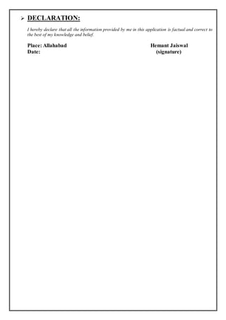  DECLARATION:
I hereby declare that all the information provided by me in this application is factual and correct to
the best of my knowledge and belief.
Place: Allahabad Hemant Jaiswal
Date: (signature)
 
