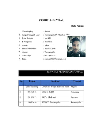 CURRICULUM VITAE
Data Pribadi
1. Nama lengkap : Samsul
2. Tempat/Tanggal Lahir : Tammangalle,09 Oktober 1997
3. Jenis Kelamin : laki laki
4. Kebangsaan : Indonesia
5. Agama : Islam
6. Status Perkawinan : Belum Kawin
7. Alamat : Tammangalle
8. Nomor Hp : 082290898522
9. Email : Samsul091097@gmail.com
RIWAYAT PENDIDIKAN FORMAL
No Tahun Institusi Tempat
1 2017- sekarang Universitas Negeri Sulawesi Barat Majene
2 2013-2016 SMK N BULO Kanusuang
3 2010-2013 SMPN 3 Polewali Rappang
4 2005-2010 SDN 033 Tammangalle Tammangalle
 