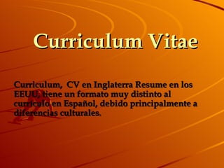 Curriculum Vitae Curriculum,   CV en Inglaterra Resume en los EEUU, tiene un formato muy distinto al currículo en Español, debido principalmente a diferencias culturales.  