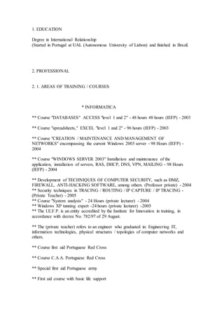 1. EDUCATION
Degree in International Relationship
(Started in Portugal at UAL (Autonomous University of Lisbon) and finished in Brazil.
2. PROFESSIONAL
2. 1. AREAS OF TRAINING / COURSES
* INFORMATICA
** Course "DATABASES" ACCESS "level 1 and 2" - 48 hours 48 hours (IEFP) - 2003
** Course "spreadsheets," EXCEL "level 1 and 2" - 96 hours (IEFP) - 2003
** Course "CREATION / MAINTENANCE AND MANAGEMENT OF
NETWORKS" encompassing the current Windows 2003 server - 98 Hours (IEFP) -
2004
** Course "WINDOWS SERVER 2003" Installation and maintenance of the
application, installation of servers, RAS, DHCP, DNS, VPN, MAILING - 98 Hours
(IEFP) - 2004
** Development of TECHNIQUES OF COMPUTER SECURITY, such as DMZ,
FIREWALL, ANTI-HACKING SOFTWARE, among others. (Professor private) - 2004
** Security techniques in TRACING / ROUTING / IP CAPTURE / IP TRACING -
(Private Teacher) - 2005
** Course "System analysis" - 24 Hours (private lecturer) - 2004
** Windows XP tunning expert -24 hours (private lecturer) -2005
** The I.E.F.P. is an entity accredited by the Institute for Innovation in training, in
accordance with decree No. 782/97 of 29 August.
** The (private teacher) refers to an engineer who graduated in: Engineering IT,
information technologies, physical structures / topologies of computer networks and
others.
** Course first aid Portuguese Red Cross
** Course C.A.A. Portuguese Red Cross
** Special first aid Portuguese army
** First aid course with basic life support
 