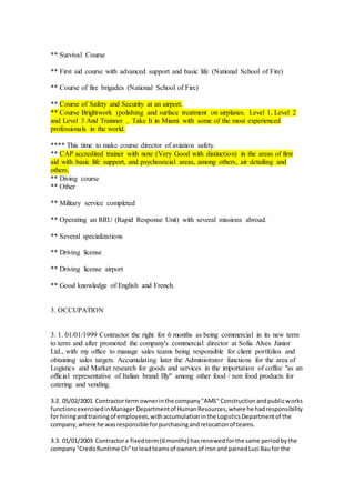 ** Survival Course
** First aid course with advanced support and basic life (National School of Fire)
** Course of fire brigades (National School of Fire)
** Course of Safety and Security at an airport.
** Course Brightwork (polishing and surface treatment on airplanes. Level 1, Level 2
and Level 3 And Trainner , Take It in Miami with some of the most experienced
professionals in the world.
**** This time to make course director of aviation safety.
** CAP accredited trainer with note (Very Good with distinction) in the areas of first
aid with basic life support, and psychosocial areas, among others, air detailing and
others.
** Diving course
** Other
** Military service completed
** Operating an RRU (Rapid Response Unit) with several missions abroad.
** Several specializations
** Driving license
** Driving license airport
** Good knowledge of English and French.
3. OCCUPATION
3. 1. 01/01/1999 Contractor the right for 6 months as being commercial in its new term
to term and after promoted the company's commercial director at Sofia Alves Júnior
Ltd., with my office to manage sales teams being responsible for client portfolios and
obtaining sales targets. Accumulating later the Administrator functions for the area of
Logistics and Market research for goods and services in the importation of coffee "as an
official representative of Italian brand Illy" among other food / non food products for
catering and vending.
3.2. 05/02/2001 Contractorterm ownerinthe company"AMS" Constructionandpublicworks
functionsexercisedinManager Departmentof HumanResources,where he hadresponsibility
for hiringandtrainingof employees,withaccumulationinthe LogisticsDepartmentof the
company,where he wasresponsible forpurchasingandrelocationof teams.
3.3. 01/01/2003 Contractora fixedterm(6months) hasrenewedforthe same periodbythe
company"CredoRuntime Ch"to leadteamsof ownersof ironand painedLuzi Baufor the
 