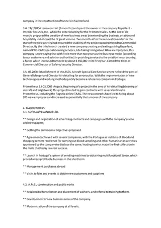 companyinthe constructionof tunnelsinSwitzerland.
3.4. 17/1/2004 term contract (6 months) andspentthe ownerinthe companyRepellent -
InteriorFinishes,Inc.,wherehe enteredactingforthe Promotersales.Atthe endof six
monthsproposedthe creationof newbusinessareasbyextendingthe businessaviationand
hospitalityindustrywill be of greatvolume.Twomonthsafterthe renovationandafterthe
start of the newactivityhadensuredthe viabilityof myprojectwaspromotedtoCommercial
Director.By the thirdmonthcreateda new companycreatingand extinguishingRepellent,
namedPRO-CAREspecial cleaningservices,LdaTakinghiringabout40 new employees,this
companyisnow sayingthat withlittle more thantwoyearsas the businessmodel (according
to our customersandaviationauthorities) inprovidingservicestothe aviationinourcountry,
a factor whichincreasedturnoverbyabout€ 450,000 initsfirstyear. Earnedthe titlesof
Commercial Directorof Safety/security Director.
3.5. 06.2008 Establishmentof the ASCS,AircraftSpecial Care Service wherehe heldthe postof
General Mangerand DirectorAirdetailingforaeronautics.Withthe implementationof new
technologiesandworkingmethodsquicklybecameareference companyinPortugal.
Prometheus3.603.2009 Angola.Beginningof aprojectinthe areaof Airdetailling(cleaningof
aircraft andbrightwork) Thisprojecthasledtogain contracts withseveral airlinesto
Prometheus,includingthe flagshipairline TAAG.The new contractshave ledtohiringabout
200 newemployeesandincreasedexponentiallythe turnoverof the company.
4. MAJOR WORKS
4.1. SOFIA ALVESANDJR LTD.
** Designandnegotiationof advertisingcontractsandcampaignswiththe company'sradio
and newspapers;
** Gettingthe commercial objectivesproposed.
** Agreementachievedwithseveral companies,withthe Portuguese Institute of Bloodand
shoppingcentersrenownedforcarryingoutbloodsamplingand otherhumanitarianactivities
sponsoredbythe companyto disclose the same,leadingtowhatmade the firstcollectionin
the mallsthat todayisa real success.
** Launch inPortugal'ssystemof vendingmachinesbyobtainingmultifunctional Saeco,which
proveda veryprofitable businessinthe shortterm
** Managementpurchasesabroad
** Visitstofairsandeventstoobtainnew customersandsuppliers
4.2. A.M.S.,constructionandpublicworks
** Responsible forselectionandplacementof workers,andreferral totrainingtothem.
** Developmentof newbusinessareasof the company.
** Modernizationof the companyatall levels.
 