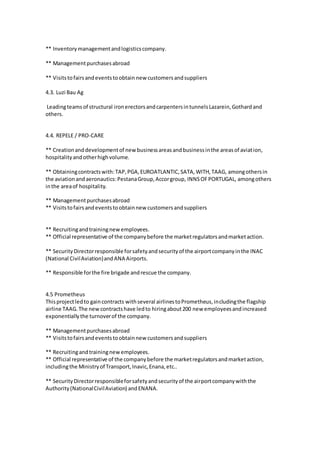 ** Inventorymanagementandlogisticscompany.
** Managementpurchasesabroad
** Visitstofairsandeventstoobtain new customersandsuppliers
4.3. Luzi Bau Ag
Leadingteamsof structural ironerectorsandcarpentersintunnelsLazarein,Gothardand
others.
4.4. REPELE / PRO-CARE
** Creationanddevelopmentof newbusinessareasandbusinessinthe areasof aviation,
hospitalityandotherhighvolume.
** Obtainingcontractswith:TAP,PGA,EUROATLANTIC,SATA,WITH,TAAG, amongothersin
the aviationandaeronautics:PestanaGroup,Accorgroup, INNSOFPORTUGAL, amongothers
inthe areaof hospitality.
** Managementpurchasesabroad
** Visitstofairsandeventstoobtainnew customersandsuppliers
** Recruitingandtrainingnewemployees.
** Official representative of the companybefore the marketregulatorsandmarketaction.
** SecurityDirectorresponsibleforsafetyandsecurityof the airportcompanyinthe INAC
(National CivilAviation)andANA Airports.
** Responsible forthe fire brigade andrescue the company.
4.5 Prometheus
Thisprojectledto gaincontracts withseveral airlinestoPrometheus,includingthe flagship
airline TAAG.The newcontractshave ledto hiringabout200 new employeesandincreased
exponentiallythe turnoverof the company.
** Managementpurchasesabroad
** Visitstofairsandeventstoobtainnew customersandsuppliers
** Recruitingandtrainingnewemployees.
** Official representative of the companybefore the marketregulatorsandmarketaction,
includingthe Ministryof Transport,Inavic,Enana,etc..
** SecurityDirectorresponsibleforsafetyandsecurityof the airportcompanywiththe
Authority(NationalCivilAviation) andENANA.
 