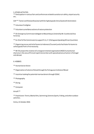 5. OTHER ACTIVITIES
** Participationinvariousfairsandconferencesrelatedtoaviationairsafety,airportsecurity
etc..
CAP** Trainercertified professional withthe highestgrade (VeryGoodwithdistinction)
** VolunteerFirefighter
** Volunteersurveillance actionsof nature protection
** EX-EmergencyCommissiondelegate toMozambique (chairedbyMr.EusebiodaSilva
Ferreira).
** Ex-Chief of the CommissiontosupportP.A.L.P.(PortugueseSpeakingAfricanCountries).
** Organizingrescue andrelief teamstoIndonesia(Tsunami) andafacilitatorforteamsto
collectgoodsfroma firstnecessity.
** Mi life projectthe creationof a nongovernmental organization(NGO) humanitarian
charismain the area of firstaid rapidinterventionwithspecializedareaof actioninPortugal
and abroad.
6. HOBBIES
** HumanitarianAction
** Organizationof colectsof bloodthroughthe Portuguese Instituteof Blood
** Incentive lookingforpotential marrow donorsthroughCEDAC
** Photography
** Diving
** Computer
Airsoft**
** Practitioner:Tennis,Martial Arts,Swimming,Extreme Sports,Fishing,andotheroutdoor
activities.
Sintra,15 October2010.
 