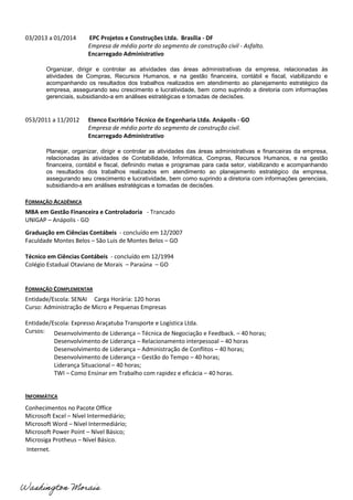 03/2013 a 01/2014 EPC Projetos e Construções Ltda. Brasília - DF
Empresa de médio porte do segmento de construção civil - Asfalto.
Encarregado Administrativo
Organizar, dirigir e controlar as atividades das áreas administrativas da empresa, relacionadas às
atividades de Compras, Recursos Humanos, e na gestão financeira, contábil e fiscal, viabilizando e
acompanhando os resultados dos trabalhos realizados em atendimento ao planejamento estratégico da
empresa, assegurando seu crescimento e lucratividade, bem como suprindo a diretoria com informações
gerenciais, subsidiando-a em análises estratégicas e tomadas de decisões.
053/2011 a 11/2012 Etenco Escritório Técnico de Engenharia Ltda. Anápolis - GO
Empresa de médio porte do segmento de construção civil.
Encarregado Administrativo
Planejar, organizar, dirigir e controlar as atividades das áreas administrativas e financeiras da empresa,
relacionadas às atividades de Contabilidade, Informática, Compras, Recursos Humanos, e na gestão
financeira, contábil e fiscal, definindo metas e programas para cada setor, viabilizando e acompanhando
os resultados dos trabalhos realizados em atendimento ao planejamento estratégico da empresa,
assegurando seu crescimento e lucratividade, bem como suprindo a diretoria com informações gerenciais,
subsidiando-a em análises estratégicas e tomadas de decisões.
FORMAÇÃO ACADÊMICA
MBA em Gestão Financeira e Controladoria - Trancado
UNIGAP – Anápolis - GO
Graduação em Ciências Contábeis - concluído em 12/2007
Faculdade Montes Belos – São Luis de Montes Belos – GO
Técnico em Ciências Contábeis - concluído em 12/1994
Colégio Estadual Otaviano de Morais – Paraúna – GO
FORMAÇÃO COMPLEMENTAR
Entidade/Escola: SENAI Carga Horária: 120 horas
Curso: Administração de Micro e Pequenas Empresas
Entidade/Escola: Expresso Araçatuba Transporte e Logística Ltda.
Cursos:
INFORMÁTICA
Conhecimentos no Pacote Office
Microsoft Excel – Nível Intermediário;
Microsoft Word – Nível Intermediário;
Microsoft Power Point – Nível Básico;
Microsiga Protheus – Nível Básico.
Internet.
Desenvolvimento de Liderança – Técnica de Negociação e Feedback. – 40 horas;
Desenvolvimento de Liderança – Relacionamento interpessoal – 40 horas
Desenvolvimento de Liderança – Administração de Conflitos – 40 horas;
Desenvolvimento de Liderança – Gestão do Tempo – 40 horas;
Liderança Situacional – 40 horas;
TWI – Como Ensinar em Trabalho com rapidez e eficácia – 40 horas.
 