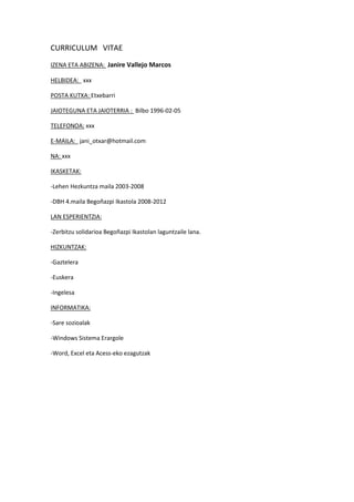 CURRICULUM VITAE
IZENA ETA ABIZENA: Janire Vallejo Marcos

HELBIDEA: xxx

POSTA KUTXA: Etxebarri

JAIOTEGUNA ETA JAIOTERRIA : Bilbo 1996-02-05

TELEFONOA: xxx

E-MAILA: jani_otxar@hotmail.com

NA: xxx

IKASKETAK:

-Lehen Hezkuntza maila 2003-2008

-DBH 4.maila Begoñazpi Ikastola 2008-2012

LAN ESPERIENTZIA:

-Zerbitzu solidarioa Begoñazpi Ikastolan laguntzaile lana.

HIZKUNTZAK:

-Gaztelera

-Euskera

-Ingelesa

INFORMATIKA:

-Sare sozioalak

-Windows Sistema Erargole

-Word, Excel eta Acess-eko ezagutzak
 