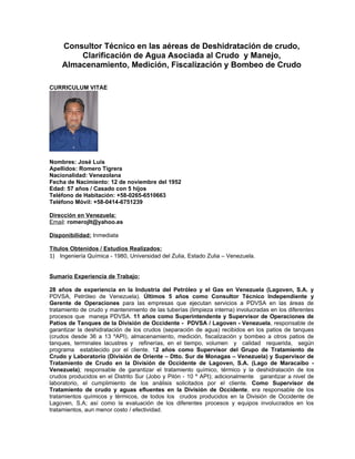 Consultor Técnico en las aéreas de Deshidratación de crudo,
        Clarificación de Agua Asociada al Crudo y Manejo,
    Almacenamiento, Medición, Fiscalización y Bombeo de Crudo

CURRICULUM VITAE




Nombres: José Luis
Apellidos: Romero Tigrera
Nacionalidad: Venezolana
Fecha de Nacimiento: 12 de noviembre del 1952
Edad: 57 años / Casado con 5 hijos
Teléfono de Habitación: +58-0265-6510663
Teléfono Móvil: +58-0414-6751239

Dirección en Venezuela:
Email: romerojlt@yahoo.es

Disponibilidad: Inmediata

Títulos Obtenidos / Estudios Realizados:
1) Ingeniería Química - 1980, Universidad del Zulia, Estado Zulia – Venezuela.


Sumario Experiencia de Trabajo:

28 años de experiencia en la Industria del Petróleo y el Gas en Venezuela (Lagoven, S.A. y
PDVSA, Petróleo de Venezuela). Últimos 5 años como Consultor Técnico Independiente y
Gerente de Operaciones para las empresas que ejecutan servicios a PDVSA en las áreas de
tratamiento de crudo y mantenimiento de las tuberías (limpieza interna) involucradas en los diferentes
procesos que maneja PDVSA. 11 años como Superintendente y Supervisor de Operaciones de
Patios de Tanques de la División de Occidente - PDVSA / Lagoven - Venezuela, responsable de
garantizar la deshidratación de los crudos (separación de agua) recibidos en los patios de tanques
(crudos desde 36 a 13 ºAPI), almacenamiento, medición, fiscalización y bombeo a otros patios de
tanques, terminales lacustres y refinerías, en el tiempo, volumen y calidad requerida, según
programa establecido por el cliente. 12 años como Supervisor del Grupo de Tratamiento de
Crudo y Laboratorio (División de Oriente – Dtto. Sur de Monagas – Venezuela) y Supervisor de
Tratamiento de Crudo en la División de Occidente de Lagoven, S.A. (Lago de Maracaibo -
Venezuela); responsable de garantizar el tratamiento químico, térmico y la deshidratación de los
crudos producidos en el Distrito Sur (Jobo y Pilón - 10 º API); adicionalmente garantizar a nivel de
laboratorio, el cumplimiento de los análisis solicitados por el cliente. Como Supervisor de
Tratamiento de crudo y aguas efluentes en la División de Occidente, era responsable de los
tratamientos químicos y térmicos, de todos los crudos producidos en la División de Occidente de
Lagoven, S.A; así como la evaluación de los diferentes procesos y equipos involucrados en los
tratamientos, aun menor costo / efectividad.
 