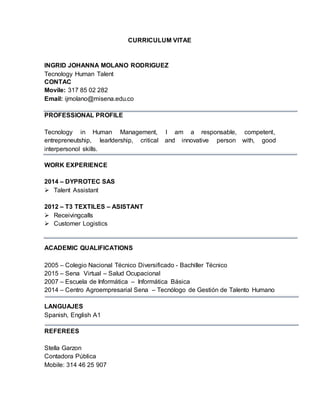 CURRICULUM VITAE
INGRID JOHANNA MOLANO RODRIGUEZ
Tecnology Human Talent
CONTAC
Movile: 317 85 02 282
Email: ijmolano@misena.edu.co
PROFESSIONAL PROFILE
Tecnology in Human Management, I am a responsable, competent,
entrepreneutship, learldership, critical and innovative person with, good
interpersonol skills.
WORK EXPERIENCE
2014 – DYPROTEC SAS
 Talent Assistant
2012 – T3 TEXTILES – ASISTANT
 Receivingcalls
 Customer Logistics
ACADEMIC QUALIFICATIONS
2005 – Colegio Nacional Técnico Diversificado - Bachiller Técnico
2015 – Sena Virtual – Salud Ocupacional
2007 – Escuela de Informática – Informática Básica
2014 – Centro Agroempresarial Sena – Tecnólogo de Gestión de Talento Humano
LANGUAJES
Spanish, English A1
REFEREES
Stella Garzon
Contadora Pública
Mobile: 314 46 25 907
 